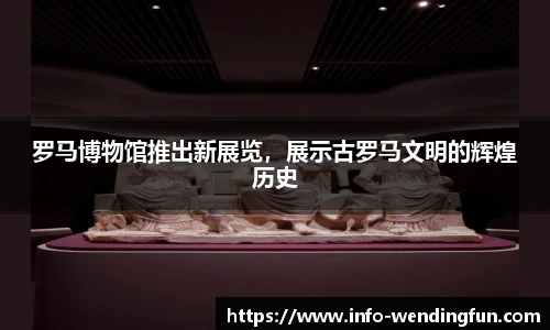 罗马博物馆推出新展览,展示古罗马文明的辉煌历史