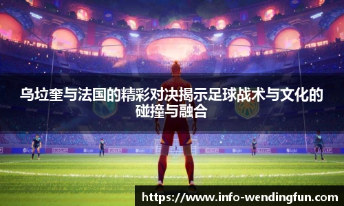 乌垃奎与法国的精彩对决揭示足球战术与文化的碰撞与融合
